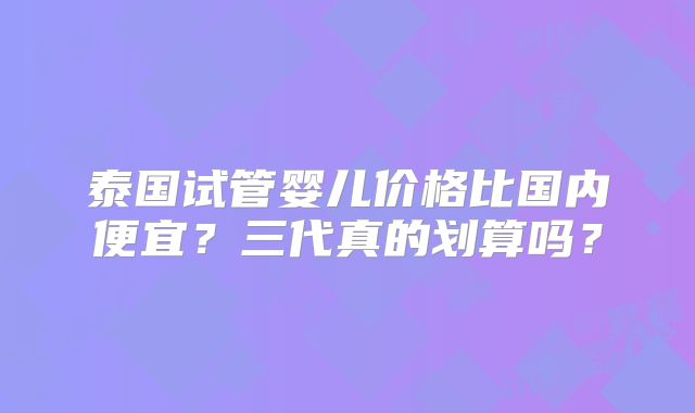 泰国试管婴儿价格比国内便宜？三代真的划算吗？