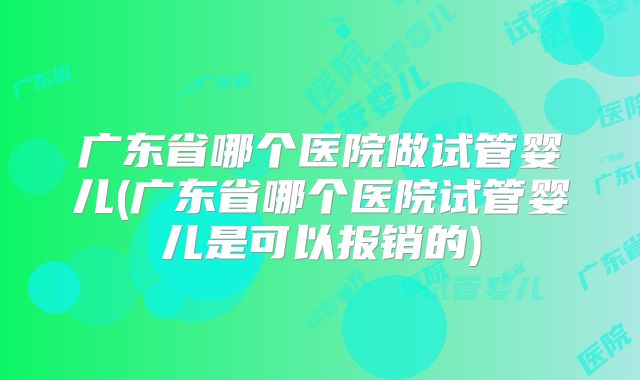 广东省哪个医院做试管婴儿(广东省哪个医院试管婴儿是可以报销的)