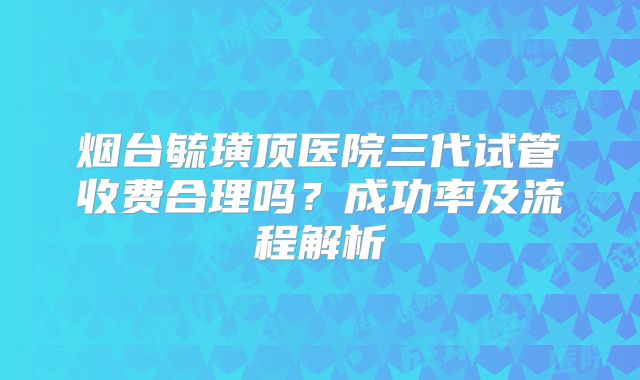 烟台毓璜顶医院三代试管收费合理吗？成功率及流程解析
