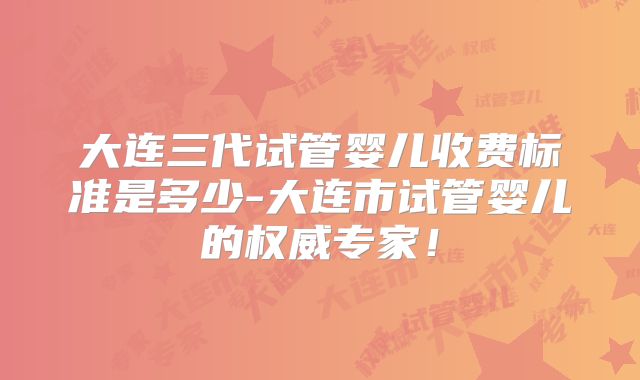 大连三代试管婴儿收费标准是多少-大连市试管婴儿的权威专家！