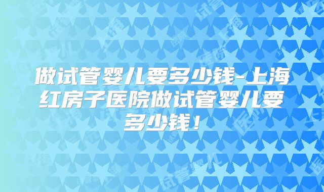 做试管婴儿要多少钱-上海红房子医院做试管婴儿要多少钱!