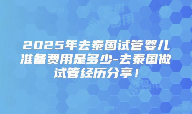 2025年去泰国试管婴儿准备费用是多少-去泰国做试管经历分享！