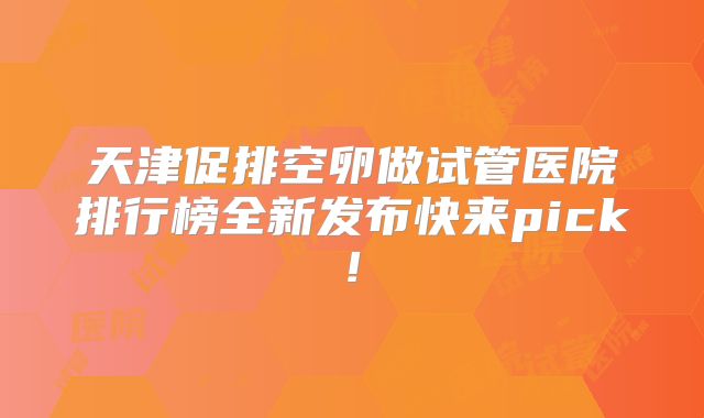 天津促排空卵做试管医院排行榜全新发布快来pick!