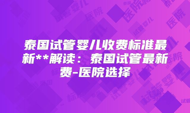 泰国试管婴儿收费标准最新**解读:泰国试管最新费-医院选择