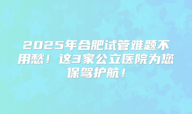 2025年合肥试管难题不用愁！这3家公立医院为您保驾护航！