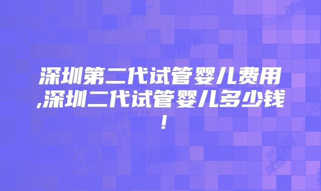 深圳第二代试管婴儿费用,深圳二代试管婴儿多少钱！