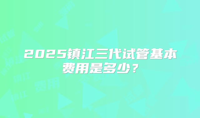 2025镇江三代试管基本费用是多少?