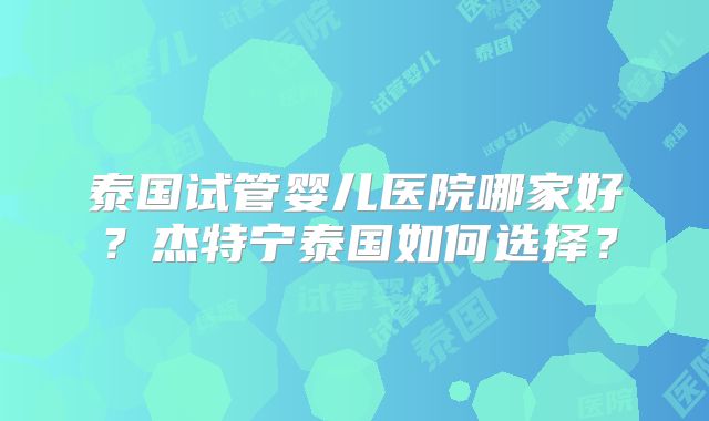 泰国试管婴儿医院哪家好？杰特宁泰国如何选择？
