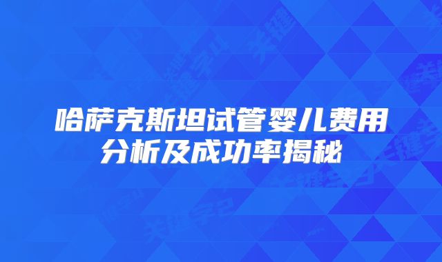 哈萨克斯坦试管婴儿费用分析及成功率揭秘