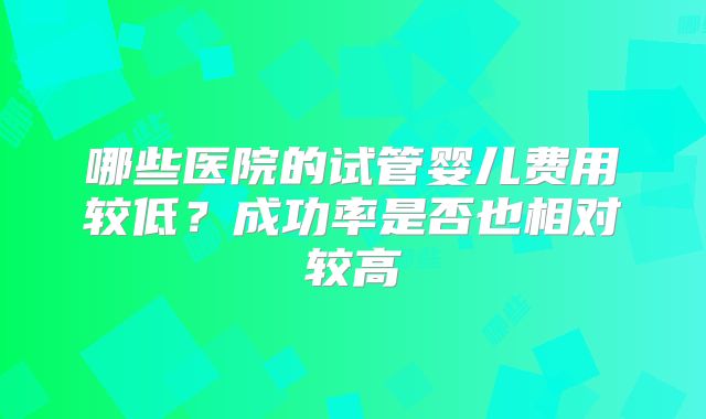 哪些医院的试管婴儿费用较低？成功率是否也相对较高