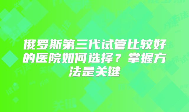 俄罗斯第三代试管比较好的医院如何选择？掌握方法是关键