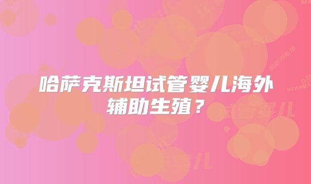 哈萨克斯坦试管婴儿海外辅助生殖?