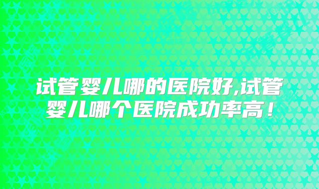 试管婴儿哪的医院好,试管婴儿哪个医院成功率高!