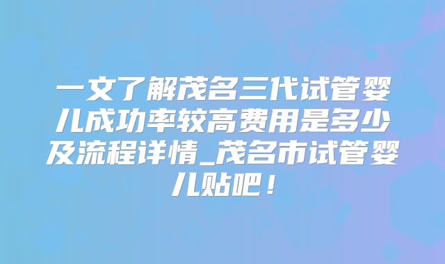 一文了解茂名三代试管婴儿成功率较高费用是多少及流程详情_茂名市试管婴儿贴吧！