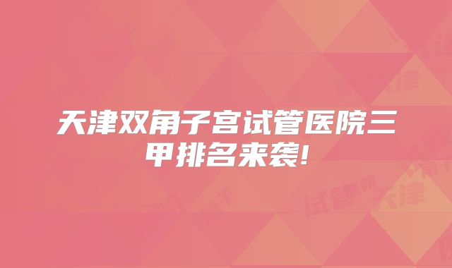 天津双角子宫试管医院三甲排名来袭!