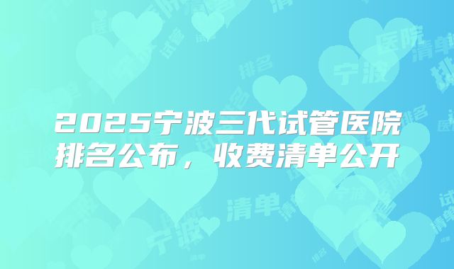 2025宁波三代试管医院排名公布，收费清单公开