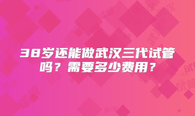 38岁还能做武汉三代试管吗？需要多少费用？
