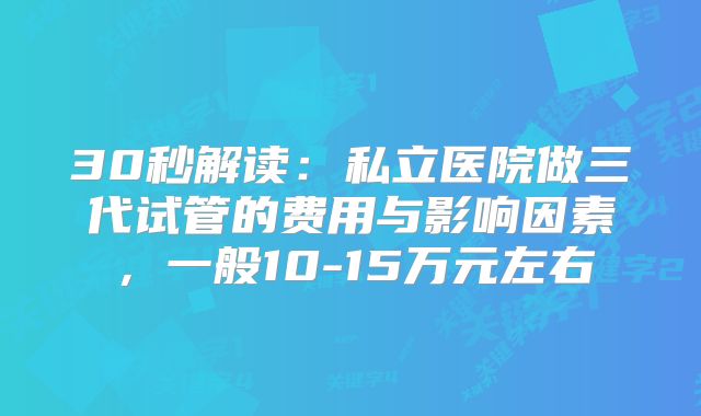 30秒解读：私立医院做三代试管的费用与影响因素，一般10-15万元左右