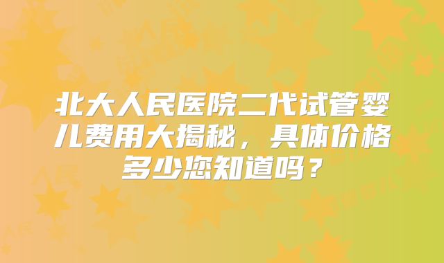 北大人民医院二代试管婴儿费用大揭秘，具体价格多少您知道吗？