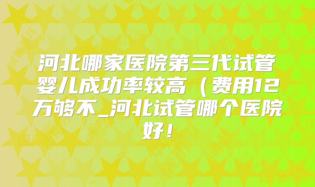 河北哪家医院第三代试管婴儿成功率较高(费用12万够不_河北试管哪个医院好!