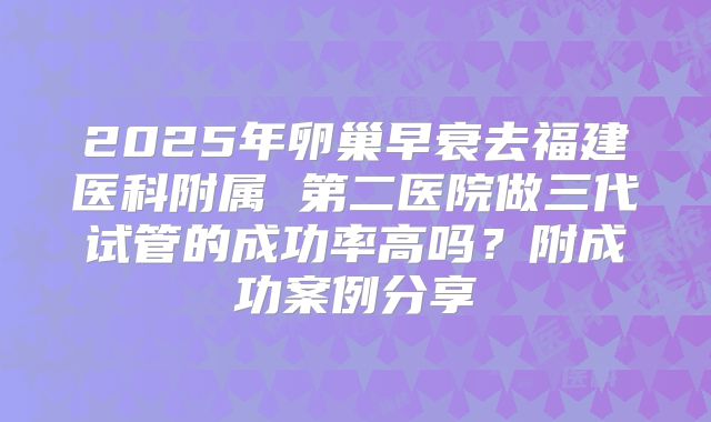 2025年卵巢早衰去福建医科附属 第二医院做三代试管的成功率高吗？附成功案例分享
