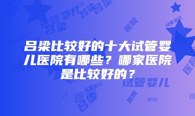 吕梁比较好的十大试管婴儿医院有哪些？哪家医院是比较好的？