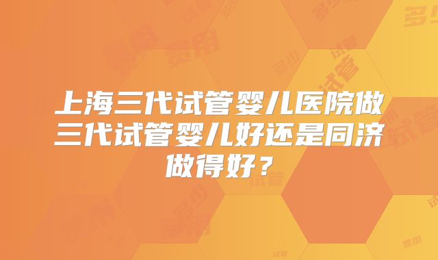 上海三代试管婴儿医院做三代试管婴儿好还是同济做得好？