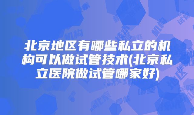 北京地区有哪些私立的机构可以做试管技术(北京私立医院做试管哪家好)