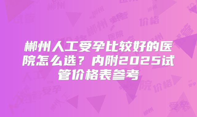 郴州人工受孕比较好的医院怎么选？内附2025试管价格表参考