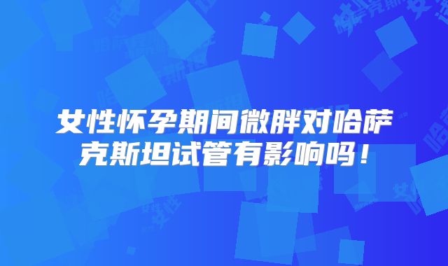 女性怀孕期间微胖对哈萨克斯坦试管有影响吗！