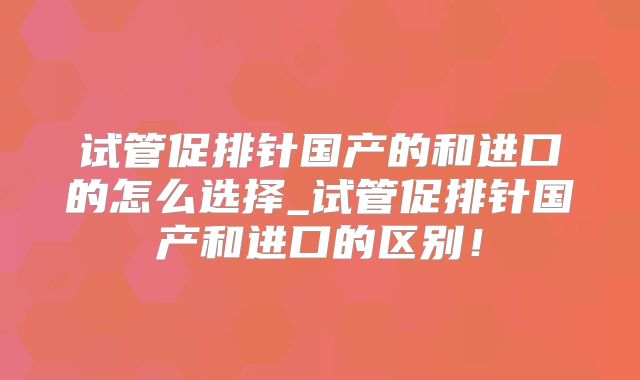 试管促排针国产的和进口的怎么选择_试管促排针国产和进口的区别!