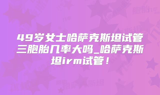 49岁女士哈萨克斯坦试管三胞胎几率大吗_哈萨克斯坦irm试管!