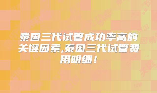 泰国三代试管成功率高的关键因素,泰国三代试管费用明细!