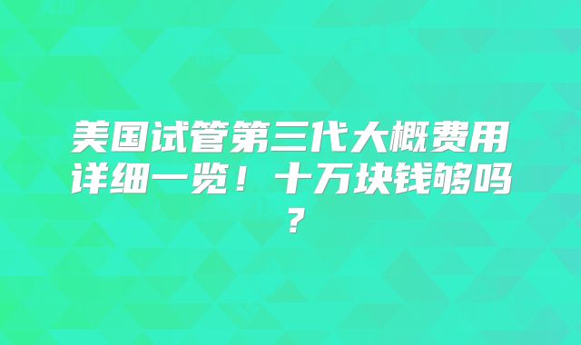 美国试管第三代大概费用详细一览！十万块钱够吗？