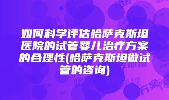 如何科学评估哈萨克斯坦医院的试管婴儿治疗方案的合理性(哈萨克斯坦做试管的咨询)