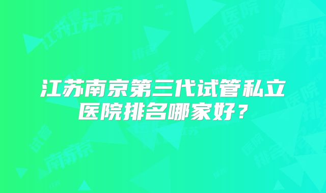 江苏南京第三代试管私立医院排名哪家好?