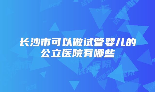 长沙市可以做试管婴儿的公立医院有哪些