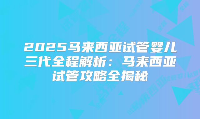 2025马来西亚试管婴儿三代全程解析：马来西亚试管攻略全揭秘