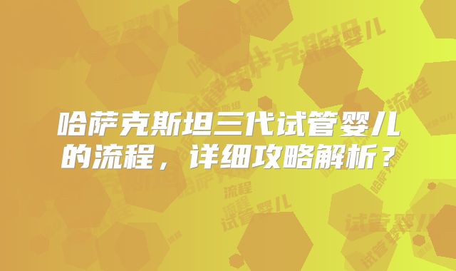 哈萨克斯坦三代试管婴儿的流程，详细攻略解析？