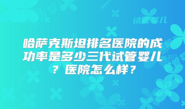 哈萨克斯坦排名医院的成功率是多少三代试管婴儿？医院怎么样？