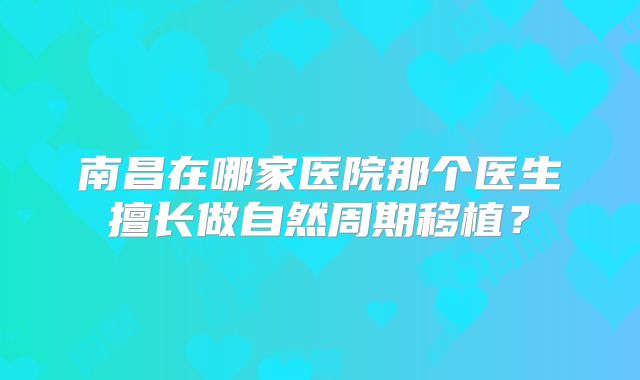 南昌在哪家医院那个医生擅长做自然周期移植？