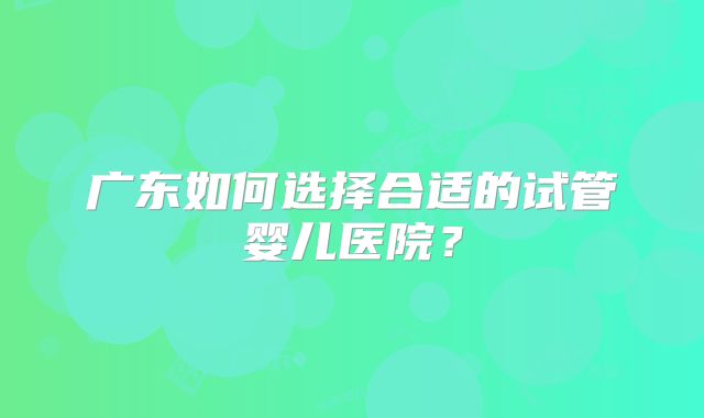 广东如何选择合适的试管婴儿医院？