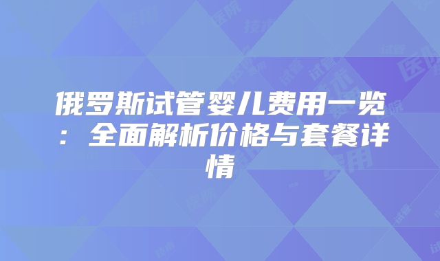俄罗斯试管婴儿费用一览：全面解析价格与套餐详情