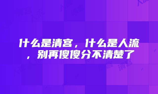 什么是清宫,什么是人流,别再傻傻分不清楚了