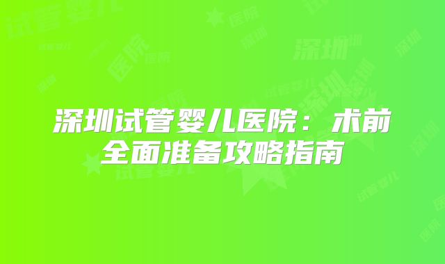 深圳试管婴儿医院：术前全面准备攻略指南
