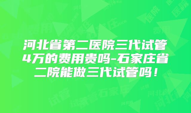 河北省第二医院三代试管4万的费用贵吗-石家庄省二院能做三代试管吗！