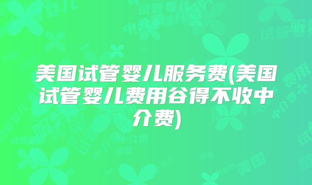 美国试管婴儿服务费(美国试管婴儿费用谷得不收中介费)