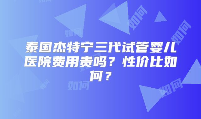泰国杰特宁三代试管婴儿医院费用贵吗？性价比如何？