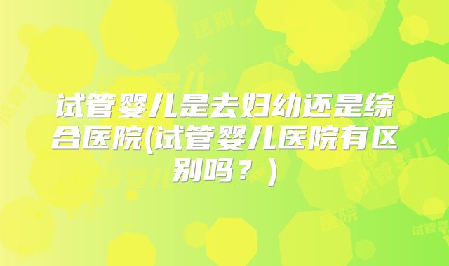 试管婴儿是去妇幼还是综合医院(试管婴儿医院有区别吗？)