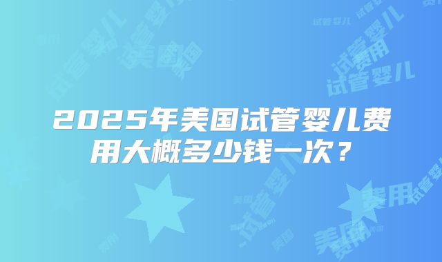 2025年美国试管婴儿费用大概多少钱一次？